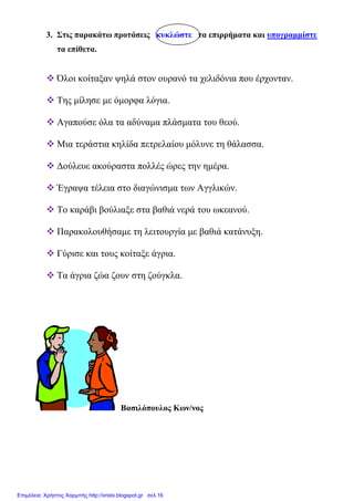 3. Στις παρακάτω προτάσεις κυκλώστε τα επιρρήµατα και υπογραµµίστε
τα επίθετα.
Όλοι κοίταξαν ψηλά στον ουρανό τα χελιδόνια που έρχονταν.
Της µίλησε µε όµορφα λόγια.
Αγαπούσε όλα τα αδύναµα πλάσµατα του θεού.
Μια τεράστια κηλίδα πετρελαίου µόλυνε τη θάλασσα.
∆ούλευε ακούραστα πολλές ώρες την ηµέρα.
Έγραψα τέλεια στο διαγώνισµα των Αγγλικών.
Το καράβι βούλιαξε στα βαθιά νερά του ωκεανού.
Παρακολουθήσαµε τη λειτουργία µε βαθιά κατάνυξη.
Γύρισε και τους κοίταξε άγρια.
Τα άγρια ζώα ζουν στη ζούγκλα.
Βασιλόπουλος Κων/νος
Επιμέλεια: Χρήστος Χαρμπής http://xristx.blogspot.gr σελ.16
 