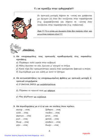 2
Τι να προσέξω στην ορθογραφία!!!
Οι τροπικές µετοχές λήγουν σε –οντας και γράφονται
µε όµικρον (ο) όταν δεν τονίζονται στην παραλήγουσα
(π.χ. ζωγραφίζοντας) και λήγουν σε –ώντας όταν
τονίζονται στην παραλήγουσα (π.χ. πηδώντας).
Άρα !!!! Το ο είναι µε όµικρον όταν δεν παίρνει τόνο και
µε ω όταν παίρνει τόνο !!!!!
Ασκήσεις
1. Να υπογραµµίσεις τους τροπικούς προσδιορισµούς στις παρακάτω
προτάσεις.
α) Περάσαµε πολύ ωραία στην εκδροµή.
β) Μόλις άκουσαν τα νέα, έµειναν µ’ ανοιχτό το στόµα.
γ) Κατά τύχη δεν τραυµατίστηκε κανείς όταν κατέρρευσε ξαφνικά η στέγη.
δ) Ξεµπέρδεψα µια και καλή µε αυτό το ζήτηµα.
2. Να αντικαταστήσεις τις υπογραµµισµένες φράσεις µε τροπικές µετοχές ή
τροπικά επιρρήµατα.
α) Ο βασιλιάς βάδιζε µε µεγαλοπρέπεια.
……………………………………………………………………………………………………………………………
β) Πέρασαν το πρωινό τους µε ψάρεµα.
……………………………………………………………………………………………………………………………
γ) Μας φέρθηκαν µε ευγένεια.
……………………………………………………………………………………………………………………………
3. Να συµπληρώσεις µε ο ή ω και να τονίσεις όπου πρέπει.
ακουγ……ντας ξεθαρευ……ντας
κολλ……ντας παιδευ……ντας
φορτων……ντας χτυπ……ντας
ρωτ……ντας αρπαζ……ντας
θεωρ……ντας ανεβαιν……ντας
ψην……ντας διωχν……ντας
mgavala
Επιμέλεια: Χρήστος Χαρμπής http://xristx.blogspot.gr σελ.3
 