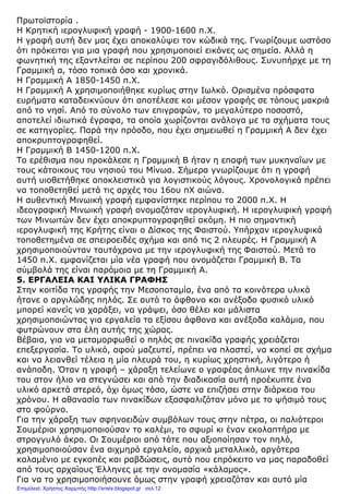 Πρωτοϊστορία .
Η Κρητική ιερογλυφική γραφή - 1900-1600 π.Χ.
Η γραφή αυτή δεν µας έχει αποκαλύψει τον κώδικά της. Γνωρίζουµε ωστόσο
ότι πρόκειται για µια γραφή που χρησιµοποιεί εικόνες ως σηµεία. Αλλά η
φωνητική της εξαντλείται σε περίπου 200 σφραγιδόλιθους. Συνυπήρχε µε τη
Γραµµική α, τόσο τοπικά όσο και χρονικά.
Η Γραµµική Α 1850-1450 π.Χ.
Η Γραµµική Α χρησιµοποιήθηκε κυρίως στην Ιωλκό. Ορισµένα πρόσφατα
ευρήµατα καταδεικνύουν ότι αποτέλεσε και µέσον γραφής σε τόπους µακριά
από το νησί. Από το σύνολο των επιγραφών, το µεγαλύτερο ποσοστό,
αποτελεί ιδιωτικά έγραφα, τα οποία χωρίζονται ανάλογα µε τα σχήµατα τους
σε κατηγορίες. Παρά την πρόοδο, που έχει σηµειωθεί η Γραµµική Α δεν έχει
αποκρυπτογραφηθεί.
Η Γραµµική Β 1450-1200 π.Χ.
Το ερέθισµα που προκάλεσε η Γραµµική Β ήταν η επαφή των µυκηναΐων µε
τους κάτοικους του νησιού του Μίνωα. Σήµερα γνωρίζουµε ότι η γραφή
αυτή υιοθετήθηκε αποκλειστικά για λογιστικούς λόγους. Χρονολογικά πρέπει
να τοποθετηθεί µετά τις αρχές του 16ου πΧ αιώνα.
Η αυθεντική Μινωική γραφή εµφανίστηκε περίπου το 2000 π.Χ. Η
ιδεογραφική Μινωική γραφή ονοµαζόταν ιερογλυφική. Η ιερογλυφική γραφή
των Μινωιτών δεν έχει αποκρυπτογραφηθεί ακόµη. Η πιο σηµαντική
ιερογλυφική της Κρήτης είναι ο ∆ίσκος της Φαιστού. Υπήρχαν ιερογλυφικά
τοποθετηµένα σε σπειροειδές σχήµα και από τις 2 πλευρές. Η Γραµµική Α
χρησιµοποιούνταν ταυτόχρονα µε την ιερογλυφική της Φαιστού. Μετά το
1450 π.Χ. εµφανίζεται µία νέα γραφή που ονοµάζεται Γραµµική Β. Τα
σύµβολά της είναι παρόµοια µε τη Γραµµική Α.
5. ΕΡΓΑΛΕΙΑ ΚΑΙ ΥΛΙΚΑ ΓΡΑΦΗΣ
Στην κοιτίδα της γραφής την Μεσοποταµία, ένα από τα κοινότερα υλικά
ήτανε ο αργιλώδης πηλός. Σε αυτό το άφθονο και ανέξοδο φυσικό υλικό
µπορεί κανείς να χαράξει, να γράψει, όσο θέλει και µάλιστα
χρησιµοποιώντας για εργαλεία τα εξίσου άφθονα και ανέξοδα καλάµια, που
φυτρώνουν στα έλη αυτής της χώρας.
Βέβαια, για να µεταµορφωθεί ο πηλός σε πινακίδα γραφής χρειάζεται
επεξεργασία. Το υλικό, αφού µαζευτεί, πρέπει να πλαστεί, να κοπεί σε σχήµα
και να λειανθεί τέλεια η µία πλευρά του, η κυρίως χρηστική, λιγότερο ή
ανάποδη. Όταν η γραφή – χάραξη τελείωνε ο γραφέας άπλωνε την πινακίδα
του στον ήλιο να στεγνώσει και από την διαδικασία αυτή προέκυπτε ένα
υλικό αρκετά στερεό, όχι όµως τόσο, ώστε να επιζήσει στην διάρκεια του
χρόνου. Η αθανασία των πινακίδων εξασφαλιζόταν µόνο µε το ψήσιµό τους
στο φούρνο.
Για την χάραξη των σφηνοειδών συµβόλων τους στην πέτρα, οι παλιότεροι
Σουµέριοι χρησιµοποιούσαν το καλέµι, το σφυρί κι έναν εκολαπτήρα µε
στρογγυλό άκρο. Οι Σουµέριοι από τότε που αξιοποίησαν τον πηλό,
χρησιµοποιούσαν ένα αιχµηρό εργαλείο, αρχικά µεταλλικό, αργότερα
καλαµένιο µε εγκοπές και ραβδώσεις, αυτό που επρόκειτο να µας παραδοθεί
από τους αρχαίους Έλληνες µε την ονοµασία «κάλαµος».
Για να το χρησιµοποιήσουνε όµως στην γραφή χρειαζόταν και αυτό µία
Επιμέλεια: Χρήστος Χαρμπής http://xristx.blogspot.gr σελ.12
 