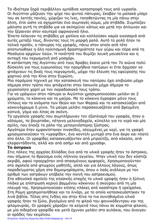 Το ιδιαίτερα ξηρό περιβάλλον εµπόδισε καταστροφή τους από υγρασία.
Οι Αιγύπτιοι µάζευαν την ψίχα του φυτού πάπυρος, έκοβαν το µαλακό µίσχο
του σε λεπτές ταινίες, χώριζαν τις ίνες, τοποθετώντας τη µία πάνω στην
άλλη, έτσι ώστε να σχηµατίσει ένα συµπαγές σώµα, µία στιβάδα. Συµπίεζαν
µάλιστα αυτή τη στιβάδα για να σκληρύνει κάπως και µετά την άπλωναν και
την ξέραιναν στον καυτερό αφρικανικό ήλιο.
Έπειτα λείαιναν τις στιβάδες µε χαλίκια και κολλούσαν καµία εικοσαριά από
αυτές µεταξύ τους, δίνοντας τους τη µορφή ρολό. Αυτό το ρολό ήταν το
τελικό προϊόν, ο πάπυρος της γραφής, πάνω στον οποίο από τότε
αποτυπώθηκε η όλη πολιτισµική δραστηριότητα των γύρω και πέρα από τη
Μεσόγειο αρχαίων λαών. Η ποιότητά του θυµίζει λευκή µουσελίνα και η
αντοχή του περγαµηνή από µοσχάρι.
Η κατάκτηση της Αιγύπτου από τους Άραβες έκανε µετά τον 7ο αιώνα πολύ
δύσκολη για τους ευρωπαίους την προµήθεια παπύρων κι έτσι άρχισαν να
φτιάχνουν τις δικές τους περγαµηνές, µέχρι την έλευση της εφεύρεσης του
χαρτιού από την Κίνα στην Ευρώπη.
Μια παρόµοια τεχνική µε την κατασκευή του παπύρου έχει επιβιώσει µέχρι
σήµερα στον τρόπο που φτιάχνεται στην Ιαπωνία µέχρι σήµερα το
χειροποίητο χαρτί µε τον παραδοσιακό τους τρόπο.
Για να γράψουν στον πάπυρο οι Αιγύπτιοι χρησιµοποιούσαν µελάνι σε 2
χρώµατα, το κόκκινο και το µαύρο. Με το κόκκινο έγραφαν µόνο τους
τίτλους και τα ονόµατα των Θεών και των Φαραώ και το κατασκεύαζαν από
κοκκινόχρωµα ή µίνιο. Το µαύρο µελάνι παρασκευαζόταν από βρεγµένη
καπνιά, γόµα και λίπος σε σκόνη.
Τα εργαλεία γραφής που συµπλήρωναν τον εξοπλισµό του γραφέα, ήταν ο
κάλαµος, το βουρτσάκι, πέτρινο µελανοδοχείο, κύπελλο για το νερό και µία
σµίλη, που έπαιζε το ρόλο της µεταγενέστερης ξύστρας.
Αργότερα όταν εµφανίστηκαν πινακίδες, αλειµµένες µε κερί, για τη γραφή
χρησιµοποιούσαν τη «γραφίδα», ένα κοντύλι µυτερό στο ένα άκρο και πλατύ
στο άλλο. Οι γραφίδες κατασκευάζονταν από µπρούτζο, από κόκαλο, από
ελεφαντόδοντο, αλλά και από ασήµι και από χρυσάφι.
Το όστρακο
Στις πόλεις της αρχαίας Ελλάδας ένα από τα υλικά γραφής ήταν το όστρακο,
που σήµαινε το θραύσµα ενός πήλινου αγγείου. Ήταν υλικό που δεν κόστιζε
ακριβά, αφού προερχόταν από σπασµένους αµφορείς. Χρησιµοποιούνταν
στα σχολεία από φτωχούς µαθητές, αλλά και για άλλους λόγους, όπως
παραδείγµατος χάρη στα δηµοψηφίσµατα, όπου ο λαός ανάλογα µε τον
αριθµό των οστράκων επέβαλε την ποινή του οστρακισµού.
Στο αθηναϊκό σχολείο της κλασικής εποχής το υλικό γραφής ήταν η ξύλινη
πλάκα µε επίστρωση κεριού βαµµένου κόκκινου ή σκούρου από τη µία
πλευρά της. Χρησιµοποιούσαν επίσης πλάκες από κασσίτερο ή ορείχαλκο.
Στη Ρώµη χρησιµοποιήθηκε και το λινάρι, µε το οποίο κατασκευάστηκαν τα
λινά βιβλία. Τέλος στις Ινδίες και στην Κίνα το πιο συνηθισµένο υλικό
γραφής ήταν το ξύλο, βγαλµένο από το φλοιό του φοινικόδεντρου και της
φλαµουριάς. Οι γραφείς χάραζαν τα κείµενά τους πάνω σε κοµµάτια φλοιού,
µε µία σιδερένια γραφίδα και µετά έχυναν µελάνι στα αυλάκια, που άνοιγαν
οι αράδες του κειµένου.
Επιμέλεια: Χρήστος Χαρμπής http://xristx.blogspot.gr σελ.14
 