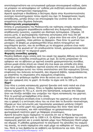 αποτελεσµατικότατο και εντυπωσιακά γρήγορο στενογραφικό κώδικα, ώστε
να µπορούν να καταγράφουν απ' ευθείας µία συζήτηση κανονικού ρυθµού
ακόµα και επιστηµονικού περιεχοµένου.
Αρκετά αργότερα ο Θεοδόσιος ο δεύτερος ιδρύει στην Κωνσταντινούπολη
ανώτερη πανεπιστηµιακού τύπου σχολή που έχει 31 διαφορετικούς τοµείς
εκπαίδευσης, µεταξύ άλλων και στενογραφία που γινόταν όλο και πιο
απαραίτητη στην δηµόσια διοίκηση.
Καλλιτεχνικές µικρογραφίες
Επίσης οι µικρογραφίες της Μεσαιωνικής και πρότερης εποχής παρουσιάζουν
εκπληκτικά χρώµατα απροσδόκητα ανθεκτικά στις δυσµενείς συνθήκες
αποθήκευσης (µύκητες, υγρασία) και ιδιαίτερη λεπτοµέρεια. (Σήµερα, 10
αιώνες µετά, οι φωτογραφικής ποιότητας εκτυπώσεις από τους ink-jet
εκτυπωτές µας αντέχουν δεν αντέχουν 1 µήνα στον ήλιο και ούτε 2 µέρες σε
συνθήκες υγρασίας, πόσο µάλλον αν βραχούν. Ποιο ήταν το µυστικό των
µοναχών; Οι βαφές µε µικροσωµατίδια όπως σκόνη πετρωµάτων και
εκχυλίσµατα φυτών, που σε αντίθεση µε τα σύγχρονα µελάνια είναι πολύ
ανθεκτικές. Και φυσικά απ' ότι αποδυκνείεται τελικά, χρησιµοποιούσαν πολύ
καλύτερα υλικά απ' το σηµερινό χαρτί.
Φορητές πινακίδες γραφής
Μεγάλη διάδοση είχαν επίσης από τον καιρό της αρχαίας Αθήνας και ξύλινες
πτυσσόµενες πινακίδες επικαλυµµένες µε κερί. Σε αυτές µπορούσαν να
γράφουν και να σβήνουν µε σχετική ευκολία χρησιµοποιώντας συνήθως
κάποιο µικρό στύλο στενό και πλακέ στο ένα άκρο και επίπεδο στο άλλο
ώστε να µπορεί να διορθώνει σχετικά εύκολα στο εύπλαστο κερί. Συνήθως
το σηµειωµατάριο αυτού του τύπου αποτελούταν από δύο κερωµένες ξύλινες
επιφάνειες που έκλειναν αντικριστά, σαν σηµερινό βιβλίο, προφυλάσσοντας
µε αποστάτες τις σηµειώσεις στις κερωµένες επιφάνειες.
Χρειάζεται να φτάσουµε σχεδόν στον 8ο αιώνα για να αρχίσει η Ευρώπη να
έχει σαν γραφική ύλη το χαρτί. Οι Κινέζοι το είχαν από το 100 µ.Χ.
Χαρτί
Στην Κίνα η γνώση κατασκευής χαρτιού ξεκινάει από πολύ παλιά και είναι
λίγο πολύ γνωστή σε όλους. Όταν οι Άραβες έφτασαν και κατέκτησαν
κάποια τµήµατα το 751 µ.Χ. κοντά στο Samarkand, ανάµεσα στα λάφυρα
ήταν και Κινέζοι σκλάβοι που γνώριζαν την τέχνη κατασκευής του χαρτιού.
Έτσι το µυστικό µεταφέρθηκε στην ∆ύση.
Μιά άλλη Κινέζικη επινόηση είναι η επικάλυψη του χαρτιού µε τέτοια υλικά
που η γραφή ή η εκτύπωση πάνω του να είναι όσο το δυνατόν ποιοτικότερη.
Σήµερα µε τους εκτυπωτές µας τεχνολογίας ψεκασµού µελάνης (inkjet)
είδαµε ότι το απλό χαρτί που χρησιµοποιούσαµε δεν ήταν τόσο καλό για
ποιοτικές εκτυπώσεις, και πάλι καταλήξαµε να χρησιµοποιούµε για
φωτογραφική ποιότητα χαρτί µε διάφορες επικαλύψεις.
Αρκετά άγνωστο όµως παραµένει το γεγονός ότι και οι Μάγια έφτιαχναν
κανονικό χαρτί σχεδόν από το 1000 π.Χ. Οι Αζτέκοι διατήρησαν την γνώση
παραγωγής χαρτιού και η γνώση έφτασε µέχρι τους Μεξικανούς Otomi µέχρι
και σήµερα. Η µέθοδος χρησιµοποιεί το εσωτερικό της φλούδας του κορµού
της συκιάς, το οποίο παραµένει στο νερό µέχρι να καθαρίσει απ' τους χυµούς
του. Μετά οι ίνες βράζονται σε ασβέστη και ξεπλένονται και πάλι. Στην
Επιμέλεια: Χρήστος Χαρμπής http://xristx.blogspot.gr σελ.19
 