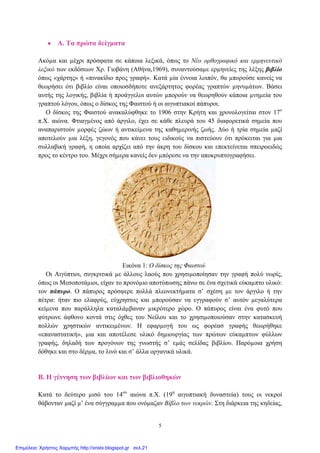 • Α. Τα πρώτα δείγµατα
Ακόµα και µέχρι πρόσφατα σε κάποια λεξικά, όπως το Νέο ορθογραφικό και ερµηνευτικό
λεξικό των εκδόσεων Χρ. Γιοβάνη (Αθήνα,1969), συναντούσαµε ερµηνείες της λέξης βιβλίο
όπως «χάρτης» ή «πινακίδιο προς γραφή». Κατά µία έννοια λοιπόν, θα µπορούσε κανείς να
θεωρήσει ότι βιβλίο είναι οποιοσδήποτε ανεξάρτητος φορέας γραπτών µηνυµάτων. Βάσει
αυτής της λογικής, βιβλία ή προάγγελοι αυτών µπορούν να θεωρηθούν κάποια µνηµεία του
γραπτού λόγου, όπως ο δίσκος της Φαιστού ή οι αιγυπτιακοί πάπυροι.
Ο δίσκος της Φαιστού ανακαλύφθηκε το 1906 στην Κρήτη και χρονολογείται στον 17ο
π.Χ. αιώνα. Φτιαγµένος από άργιλο, έχει σε κάθε πλευρά του 45 διαφορετικά σηµεία που
αναπαριστούν µορφές ζώων ή αντικείµενα της καθηµερινής ζωής. ∆ύο ή τρία σηµεία µαζί
αποτελούν µια λέξη, γεγονός που κάνει τους ειδικούς να πιστεύουν ότι πρόκειται για µια
συλλαβική γραφή, η οποία αρχίζει από την άκρη του δίσκου και επεκτείνεται σπειροειδώς
προς το κέντρο του. Μέχρι σήµερα κανείς δεν µπόρεσε να την αποκρυπτογραφήσει.
Εικόνα 1: Ο δίσκος της Φαιστού
Οι Αιγύπτιοι, συγκριτικά µε άλλους λαούς που χρησιµοποίησαν την γραφή πολύ νωρίς,
όπως οι Μεσοποτάµιοι, είχαν το προνόµιο αποτύπωσης πάνω σε ένα σχετικά εύκαµπτο υλικό:
τον πάπυρο. Ο πάπυρος πρόσφερε πολλά πλεονεκτήµατα σ’ σχέση µε τον άργιλο ή την
πέτρα: ήταν πιο ελαφρύς, εύχρηστος και µπορούσαν να εγγραφούν σ’ αυτόν µεγαλύτερα
κείµενα που παράλληλα καταλάµβαναν µικρότερο χώρο. Ο πάπυρος είναι ένα φυτό που
φύτρωνε άφθονο κοντά στις όχθες του Νείλου και το χρησιµοποιούσαν στην κατασκευή
πολλών χρηστικών αντικειµένων. Η εφαρµογή του ως φορέασ γραφής θεωρήθηκε
«επαναστατική», µια και αποτέλεσε υλικό δηµιουργίας των πρώτων εύκαµπτων φύλλων
γραφής, δηλαδή των προγόνων της γνωστής σ’ εµάς σελίδας βιβλίου. Παρόµοια χρήση
δόθηκε και στο δέρµα, το λινό και σ’ άλλα οργανικά υλικά.
Β. Η γέννηση των βιβλίων και των βιβλιοθηκών
Κατά το δεύτερο µισό του 14ου
αιώνα π.Χ. (19η
αιγυπτιακή δυναστεία) τους οι νεκροί
θάβονταν µαζί µ’ ένα σύγγραµµα που ονόµαζαν Βίβλο των νεκρών. Στη διάρκεια της κηδείας,
5
Επιμέλεια: Χρήστος Χαρμπής http://xristx.blogspot.gr σελ.21
 