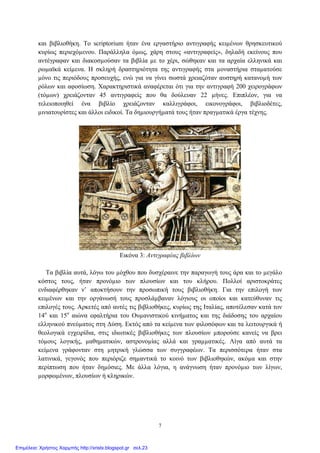 και βιβλιοθήκη. Το scriptorium ήταν ένα εργαστήριο αντιγραφής κειµένων θρησκευτικού
κυρίως περιεχόµενου. Παράλληλα όµως, χάρη στους «αντιγραφείς», δηλαδή εκείνους που
αντέγραφαν και διακοσµούσαν τα βιβλία µε το χέρι, σώθηκαν και τα αρχαία ελληνικά και
ρωµαϊκά κείµενα. Η σκληρή δραστηριότητα της αντιγραφής στα µοναστήρια σταµατούσε
µόνο τις περιόδους προσευχής, ενώ για να γίνει σωστά χρειαζόταν αυστηρή κατανοµή των
ρόλων και αφοσίωση. Χαρακτηριστικά αναφέρεται ότι για την αντιγραφή 200 χειρογράφων
(τόµων) χρειάζονταν 45 αντιγραφείς που θα δούλευαν 22 µήνες. Επιπλέον, για να
τελειοποιηθεί ένα βιβλίο χρειάζονταν καλλιγράφοι, εικονογράφοι, βιβλιοδέτες,
µινιατουρίστες και άλλοι ειδικοί. Τα δηµιουργήµατά τους ήταν πραγµατικά έργα τέχνης.
Εικόνα 3: Αντιγραφέας βιβλίων
Τα βιβλία αυτά, λόγω του µόχθου που δυσχέραινε την παραγωγή τους άρα και το µεγάλο
κόστος τους, ήταν προνόµιο των πλουσίων και του κλήρου. Πολλοί αριστοκράτες
ενδιαφέρθηκαν ν’ αποκτήσουν την προσωπική τους βιβλιοθήκη. Για την επιλογή των
κειµένων και την οργάνωσή τους προσλάµβαναν λόγιους οι οποίοι και κατεύθυναν τις
επιλογές τους. Αρκετές από αυτές τις βιβλιοθήκες, κυρίως της Ιταλίας, αποτέλεσαν κατά τον
14ο
και 15ο
αιώνα εφαλτήρια του Ουµανιστικού κινήµατος και της διάδοσης του αρχαίου
ελληνικού πνεύµατος στη ∆ύση. Εκτός από τα κείµενα των φιλοσόφων και τα λειτουργικά ή
θεολογικά εγχειρίδια, στις ιδιωτικές βιβλιοθήκες των πλουσίων µπορούσε κανείς να βρει
τόµους λογικής, µαθηµατικών, αστρονοµίας αλλά και γραµµατικές. Λίγα από αυτά τα
κείµενα γράφονταν στη µητρική γλώσσα των συγγραφέων. Τα περισσότερα ήταν στα
λατινικά, γεγονός που περιόριζε σηµαντικά το κοινό των βιβλιοθηκών, ακόµα και στην
περίπτωση που ήταν δηµόσιες. Με άλλα λόγια, η ανάγνωση ήταν προνόµιο των λίγων,
µορφωµένων, πλουσίων ή κληρικών.
7
Επιμέλεια: Χρήστος Χαρμπής http://xristx.blogspot.gr σελ.23
 