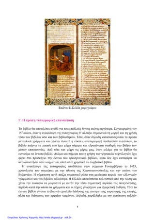 Εικόνα 4: Σελίδα χειρογράφου
Γ. Η πρώτη τυπογραφική επανάσταση
Το βιβλίο θα αποτελέσει αγαθό για τους πολλούς λίγους αιώνες αργότερα. Συγκεκριµένα τον
15ο
αιώνα, όταν η ανακάλυψη της τυπογραφίας θ’ αλλάξει σηµαντικά τη µορφή και τη χρήση
τόσο των βιβλίων όσο και των βιβλιοθηκών. Τότε, όταν δηλαδή κατασκευάζονται τα πρώτα
µεταλλικά γράµµατα και γίνεται δυνατή η εύκολη αναπαραγωγή πολλαπλών αντιτύπων, το
βιβλίο παίρνει τη µορφή που έχει µέχρι σήµερα και εδραιώνεται σταθερά στο βάθρο των
µέσων επικοινωνίας. Από τότε και µέχρι τις µέρες µας, όταν µιλάµε για το βιβλίο θα
εννοούµε το έντυπο βιβλίο. Ακόµα και σήµερα που η χρήση των ψηφιακών τεχνολογιών έχει
φέρει στο προσκήνιο την έννοια του ηλεκτρονικού βιβλίου, αυτό δεν έχει καταφέρει να
αντικαταστήσει ούτε νοηµατικά, αλλά ούτε χρηστικά το συµβατικό βιβλίο.
Η ανακάλυψη της τυπογραφίας αποδίδεται στον γερµανό Γουτεµβέργιο το 1453,
χρονολογία που συµπίπτει µε την άλωση της Κωνσταντινούπολης και την πτώση του
Βυζαντίου. Η σύµπτωση αυτή παίζει σηµαντικό ρόλο στη µετέπειτα πορεία των ελληνικών
γραµµάτων και του βιβλίου ειδικότερα. Η Ελλάδα αποκόπτεται πολιτιστικά από την ∆ύση και
χάνει την ευκαιρία να µοιραστεί µε αυτήν την τόσο σηµαντική περίοδο της Αναγέννησης,
περίοδο κατά την οποία τα γράµµατα και οι τέχνες γνωρίζουν µια εξαιρετική άνθηση. Τότε το
έντυπο βιβλίο γίνεται το βασικό εργαλείο διάδοσης της πνευµατικής παραγωγής της εποχής,
αλλά και διάσωσης των αρχαίων κειµένων. ∆ηλαδή, παράλληλα µε την εκτύπωση πολλών
8
Επιμέλεια: Χρήστος Χαρμπής http://xristx.blogspot.gr σελ.24
 