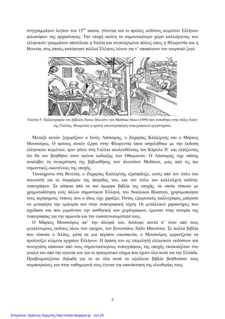 συγγραµµάτων λογίων του 15ου
αιώνα, γίνονται και οι πρώτες εκδόσεις κειµένων Ελλήνων
φιλοσόφων της αρχαιότητας. Την εποχή εκείνη το σηµαντικότερο χώρο καλλιέργειας των
ελληνικών γραµµάτων αποτέλεσε η Ιταλία και συγκεκριµένα πόλεις όπως η Φλωρεντία και η
Βενετία, στις οποίες κατέφυγαν πολλοί Έλληνες λόγιοι για ν’ αποφύγουν τον τουρκικό ζυγό.
Εικόνα 5: Χαλκογραφία του βιβλίου Danse Macabre του Matthias Huss (1499) που τυπώθηκε στην πόλη Λυών
της Γαλλίας. Θεωρείται η πρώτη εικονογράφηση τυπογραφικού εργαστηρίου.
Μεταξύ αυτών ξεχωρίζουν ο Ιανός Λάσκαρης, ο Ζαχαρίας Καλλέργης και ο Μάρκος
Μουσούρος. Ο πρώτος αυτών έζησε στην Φλωρεντία όπου ασχολήθηκε µε την έκδοση
ελληνικών κειµένων, πριν φύγει στη Γαλλία ακολουθώντας τον Κάρολο Η΄ και ελπίζοντας
ότι θα τον βοηθήσει στον αγώνα εκδίωξης των Οθωµανών. Ο Λάσκαρης είχε επίσης
αναλάβει τη συγκρότηση της βιβλιοθήκης των πλουσίων Μεδίκων, µιας από τις πιο
σηµαντικές οικογένειες της εποχής.
Ταυτόχρονα στη Βενετία, ο Ζαχαρίας Καλλέργης εξασφάλιζε, εκτός από τον τίτλο του
αγωνιστή για το συµφέρον της πατρίδας του, και τον τίτλο του καλλιτέχνη εκδότη-
τυπογράφου. Σε κάποια από τα πιο όµορφα βιβλία της εποχής, τα οποία τύπωσε µε
χρηµατοδότηση ενός άλλου σηµαντικού Έλληνα, του Νικόλαου Βλαστού, χρησιµοποίησε
τους περίφηµους τύπους που ο ίδιος είχε χαράξει. Όντας εξαιρετικός καλλιγράφος µπόρεσε
να µεταφέρει την εµπειρία του στην τυπογραφική τέχνη. Οι µεταλλικοί χαρακτήρες που
σχεδίασε και που µιµούνταν την αισθητική των χειρόγραφων, έµειναν στην ιστορία της
τυπογραφίας για την αρµονία και την ευαναγνωσιµότητά τους.
Ο Μάρκος Μουσούρος απ’ την πλευρά του, δούλεψε κοντά σ’ έναν από τους
µεγαλύτερους εκδότες όλων των εποχών, τον βενετσιάνο Άλδο Μανούτιο. Σε πολλά βιβλία
που τύπωσε ο Άλδος, µέσα σε µια περίπου εικοσαετία, ο Μουσούρος εµφανίζεται να
προλογίζει κείµενα αρχαίων Ελλήνων. Η δράση του ως επιµελητή ελληνικών εκδόσεων και
συνεργάτη κάποιων από τους σηµαντικότερους τυπογράφους της εποχής επισκιαζόταν στο
µυαλό του από την αγωνία του για το πραγµατικό νόηµα που έχουν όλα αυτά για την Ελλάδα.
Προβληµατιζόταν δηλαδή για το αν όλα αυτά τα αξιόλογα βιβλία βοηθούσαν τους
συµπατριώτες του στην καθηµερινή τους έγνοια για επανάκτηση της ελευθερίας τους.
9
Επιμέλεια: Χρήστος Χαρμπής http://xristx.blogspot.gr σελ.25
 