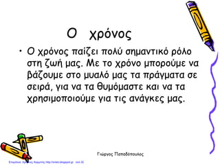 Γιώργος Παπαδόπουλος
Ο χρόνος
• Ο χρόνος παίζει πολύ σημαντικό ρόλο
στη ζωή μας. Με το χρόνο μπορούμε να
βάζουμε στο μυαλό μας τα πράγματα σε
σειρά, για να τα θυμόμαστε και να τα
χρησιμοποιούμε για τις ανάγκες μας.
Επιμέλεια: Χρήστος Χαρμπής http://xristx.blogspot.gr σελ.32
 