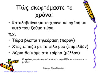 Γιώργος Παπαδόπουλος
Πώς σκεφτόμαστε το
χρόνο;
• Καταλαβαίνουμε το χρόνο σε σχέση με
αυτό που ζούμε τώρα.
π.χ.
• Τώρα βλέπω τηλεόραση (παρόν)
• Χτες έπαιζα με το φίλο μου (παρελθόν)
• Αύριο θα πάμε στο τσίρκο (μέλλον)
Ο χρόνος λοιπόν αναφέρεται στο παρελθόν το παρόν και το
μέλλον.
Επιμέλεια: Χρήστος Χαρμπής http://xristx.blogspot.gr σελ.33
 