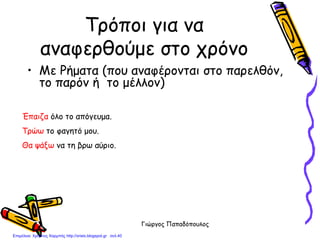 Γιώργος Παπαδόπουλος
Τρόποι για να
αναφερθούμε στο χρόνο
• Με Ρήματα (που αναφέρονται στο παρελθόν,
το παρόν ή το μέλλον)
Έπαιζα όλο το απόγευμα.
Τρώω το φαγητό μου.
Θα ψάξω να τη βρω αύριο.
Επιμέλεια: Χρήστος Χαρμπής http://xristx.blogspot.gr σελ.40
 