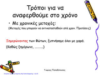 Γιώργος Παπαδόπουλος
Τρόποι για να
αναφερθούμε στο χρόνο
• Με χρονικές μετοχές:
(Μετοχές που μπορούν να αντικατασταθούν από χρον. Προτάσεις)
Ξημερώνοντας των Φώτων, ξυπνήσαμε όλοι με χαρά.
(Καθώς ξημέρωνε, ………..)
Επιμέλεια: Χρήστος Χαρμπής http://xristx.blogspot.gr σελ.45
 