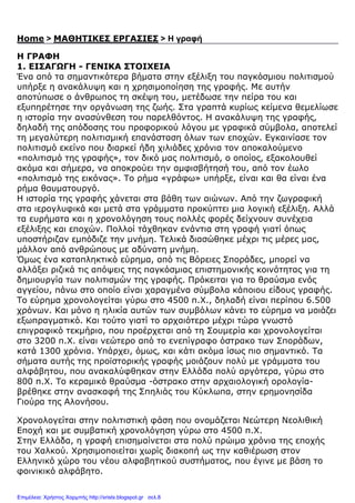 Home > ΜΑΘΗΤΙΚΕΣ ΕΡΓΑΣΙΕΣ > Η γραφή
Η ΓΡΑΦΗ
1. ΕΙΣΑΓΩΓΗ - ΓΕΝΙΚΑ ΣΤΟΙΧΕΙΑ
Ένα από τα σηµαντικότερα βήµατα στην εξέλιξη του παγκόσµιου πολιτισµού
υπήρξε η ανακάλυψη και η χρησιµοποίηση της γραφής. Με αυτήν
αποτύπωσε ο άνθρωπος τη σκέψη του, µετέδωσε την πείρα του και
εξυπηρέτησε την οργάνωση της ζωής. Στα γραπτά κυρίως κείµενα θεµελίωσε
η ιστορία την ανασύνθεση του παρελθόντος. Η ανακάλυψη της γραφής,
δηλαδή της απόδοσης του προφορικού λόγου µε γραφικά σύµβολα, αποτελεί
τη µεγαλύτερη πολιτισµική επανάσταση όλων των εποχών. Εγκαινίασε τον
πολιτισµό εκείνο που διαρκεί ήδη χιλιάδες χρόνια τον αποκαλούµενο
«πολιτισµό της γραφής», τον δικό µας πολιτισµό, ο οποίος, εξακολουθεί
ακόµα και σήµερα, να αποκρούει την αµφισβήτησή του, από τον έωλο
«πολιτισµό της εικόνας». Το ρήµα «γράφω» υπήρξε, είναι και θα είναι ένα
ρήµα θαυµατουργό.
Η ιστορία της γραφής χάνεται στα βάθη των αιώνων. Από την ζωγραφική
στα ιερογλυφικά και µετά στα γράµµατα προκύπτει µια λογική εξέλιξη. Αλλά
τα ευρήµατα και η χρονολόγηση τους πολλές φορές δείχνουν συνέχεια
εξέλιξης και εποχών. Πολλοί τάχθηκαν ενάντια στη γραφή γιατί όπως
υποστήριζαν εµπόδιζε την µνήµη. Τελικά διασώθηκε µέχρι τις µέρες µας,
µάλλον από ανθρώπους µε αδύνατη µνήµη.
Όµως ένα καταπληκτικό εύρηµα, από τις Βόρειες Σποράδες, µπορεί να
αλλάξει ριζικά τις απόψεις της παγκόσµιας επιστηµονικής κοινότητας για τη
δηµιουργία των πολιτισµών της γραφής. Πρόκειται για το θραύσµα ενός
αγγείου, πάνω στο οποίο είναι χαραγµένα σύµβολα κάποιου είδους γραφής.
Το εύρηµα χρονολογείται γύρω στο 4500 π.Χ., δηλαδή είναι περίπου 6.500
χρόνων. Και µόνο η ηλικία αυτών των συµβόλων κάνει το εύρηµα να µοιάζει
εξωπραγµατικό. Και τούτο γιατί το αρχαιότερο µέχρι τώρα γνωστό
επιγραφικό τεκµήριο, που προέρχεται από τη Σουµερία και χρονολογείται
στο 3200 π.Χ. είναι νεώτερο από το ενεπίγραφο όστρακο των Σποράδων,
κατά 1300 χρόνια. Υπάρχει, όµως, και κάτι ακόµα ίσως πιο σηµαντικό. Τα
σήµατα αυτής της προϊστορικής γραφής µοιάζουν πολύ µε γράµµατα του
αλφάβητου, που ανακαλύφθηκαν στην Ελλάδα πολύ αργότερα, γύρω στο
800 π.Χ. Το κεραµικό θραύσµα -όστρακο στην αρχαιολογική ορολογία-
βρέθηκε στην ανασκαφή της Σπηλιάς του Κύκλωπα, στην ερηµονησίδα
Γιούρα της Αλονήσου.
Χρονολογείται στην πολιτιστική φάση που ονοµάζεται Νεώτερη Νεολιθική
Εποχή και µε συµβατική χρονολόγηση γύρω στο 4500 π.Χ.
Στην Ελλάδα, η γραφή επισηµαίνεται στα πολύ πρώιµα χρόνια της εποχής
του Χαλκού. Χρησιµοποιείται χωρίς διακοπή ως την καθιέρωση στον
Ελληνικό χώρο του νέου αλφαβητικού συστήµατος, που έγινε µε βάση το
φοινικικό αλφάβητο.
Επιμέλεια: Χρήστος Χαρμπής http://xristx.blogspot.gr σελ.8
 