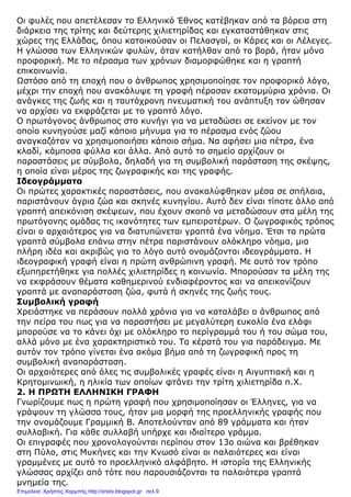 Οι φυλές που απετέλεσαν το Ελληνικό Έθνος κατέβηκαν από τα βόρεια στη
διάρκεια της τρίτης και δεύτερης χιλιετηρίδας και εγκαταστάθηκαν στις
χώρες της Ελλάδας, όπου κατοικούσαν οι Πελασγοί, οι Κάρες και οι Λέλεγες.
Η γλώσσα των Ελληνικών φυλών, όταν κατήλθαν από το βορά, ήταν µόνο
προφορική. Με το πέρασµα των χρόνων διαµορφώθηκε και η γραπτή
επικοινωνία.
Ωστόσο από τη εποχή που ο άνθρωπος χρησιµοποίησε τον προφορικό λόγο,
µέχρι την εποχή που ανακάλυψε τη γραφή πέρασαν εκατοµµύρια χρόνια. Οι
ανάγκες της ζωής και η ταυτόχρονη πνευµατική του ανάπτυξη τον ώθησαν
να αρχίσει να εκφράζεται µε το γραπτό λόγο.
Ο πρωτόγονος άνθρωπος στο κυνήγι για να µεταδώσει σε εκείνον µε τον
οποίο κυνηγούσε µαζί κάποιο µήνυµα για το πέρασµα ενός ζώου
αναγκαζόταν να χρησιµοποιήσει κάποιο σήµα. Να αφήσει µια πέτρα, ένα
κλαδί, κάµποσα φύλλα και άλλα. Από αυτό το σηµείο αρχίζουν οι
παραστάσεις µε σύµβολα, δηλαδή για τη συµβολική παράσταση της σκέψης,
η οποία είναι µέρος της ζωγραφικής και της γραφής.
Ιδεογράµµατα
Οι πρώτες χαρακτικές παραστάσεις, που ανακαλύφθηκαν µέσα σε σπήλαια,
παριστάνουν άγρια ζώα και σκηνές κυνηγίου. Αυτό δεν είναι τίποτε άλλο από
γραπτή απεικόνιση σκέψεων, που έχουν σκοπό να µεταδώσουν στα µέλη της
πρωτόγονης οµάδας τις ικανότητες των εµπειροτέρων. Ο ζωγραφικός τρόπος
είναι ο αρχαιότερος για να διατυπώνεται γραπτά ένα νόηµα. Έτσι τα πρώτα
γραπτά σύµβολα επάνω στην πέτρα παριστάνουν ολόκληρο νόηµα, µια
πλήρη ιδέα και ακριβώς για το λόγο αυτό ονοµάζονται ιδεογράµµατα. Η
ιδεογραφική γραφή είναι η πρώτη ανθρώπινη γραφή. Με αυτό τον τρόπο
εξυπηρετήθηκε για πολλές χιλιετηρίδες η κοινωνία. Μπορούσαν τα µέλη της
να εκφράσουν θέµατα καθηµερινού ενδιαφέροντος και να απεικονίζουν
γραπτά µε αναπαράσταση ζώα, φυτά ή σκηνές της ζωής τους.
Συµβολική γραφή
Χρειάστηκε να περάσουν πολλά χρόνια για να καταλάβει ο άνθρωπος από
την πείρα του πως για να παραστήσει µε µεγαλύτερη ευκολία ένα ελάφι
µπορούσε να το κάνει όχι µε ολόκληρο το περίγραµµά του ή του σώµα του,
αλλά µόνο µε ένα χαρακτηριστικό του. Τα κέρατά του για παράδειγµα. Με
αυτόν τον τρόπο γίνεται ένα ακόµα βήµα από τη ζωγραφική προς τη
συµβολική αναπαράσταση.
Οι αρχαιότερες από όλες τις συµβολικές γραφές είναι η Αιγυπτιακή και η
Κρητοµινωική, η ηλικία των οποίων φτάνει την τρίτη χιλιετηρίδα π.Χ.
2. Η ΠΡΩΤΗ ΕΛΛΗΝΙΚΗ ΓΡΑΦΗ
Γνωρίζουµε πως η πρώτη γραφή που χρησιµοποίησαν οι Έλληνες, για να
γράψουν τη γλώσσα τους, ήταν µια µορφή της προελληνικής γραφής που
την ονοµάζουµε Γραµµική Β. Αποτελούνταν από 89 γράµµατα και ήταν
συλλαβική. Για κάθε συλλαβή υπήρχε και ιδιαίτερο γράµµα.
Οι επιγραφές που χρονολογούνται περίπου στον 13ο αιώνα και βρέθηκαν
στη Πύλο, στις Μυκήνες και την Κνωσό είναι οι παλαιότερες και είναι
γραµµένες µε αυτό το προελληνικό αλφάβητο. Η ιστορία της Ελληνικής
γλώσσας αρχίζει από τότε που παρουσιάζονται τα παλαιότερα γραπτά
µνηµεία της.
Επιμέλεια: Χρήστος Χαρμπής http://xristx.blogspot.gr σελ.9
 