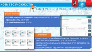 НОВЫЕ ВОЗМОЖНОСТИ
ГОТОВАЯ РАБОЧАЯ ПРОГРАММА ПО КАЖДОМУ УЧЕБНОМУ ПРЕДМЕТУ
УДОБНЫЕ ФОРМЫ КОНТРОЛЯ
АВТОМАТИЗИРОВАННЫЕ ОТЧЕТЫ
ДНЕВНИК И ЖУРНАЛ
СОВРЕМЕННОГО МОСКОВСКОГО УЧИТЕЛЯ
ЭЛЕКТРОННЫЙ СЦЕНАРИЙ КАЖДОГО УРОКА, УПРАВЛЕНИЕ ВРЕМЕНЕМ
УРОКА, АВТОМАТИЗИРОВАННЫЕ СРЕДСТВА ПРОВЕРКИ
ВОЗМОЖНОСТЬ ИСПОЛЬЗОВАТЬ ГОТОВЫЙ СЦЕНАРИЙ, ДОРАБОТАТЬ ЕГО,
СОЗДАТЬ СВОЙ
ПРИВЯЗКА ЭЛЕМЕНТА СОДЕРЖАНИЯ К ЛЮБОМУ ЭТАПУ УРОКА
БИБЛИОТЕКА
 
