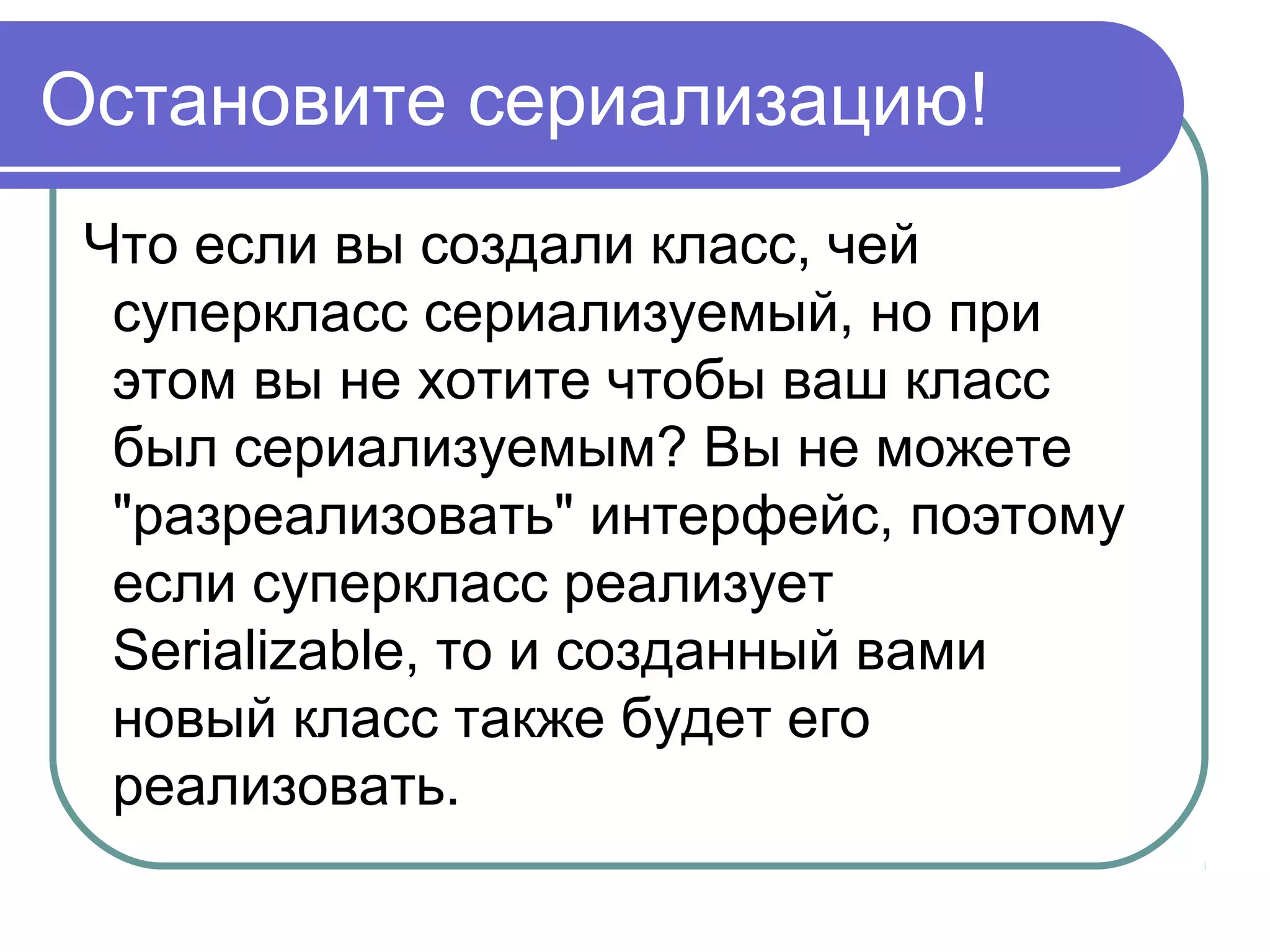 Зачем сериализация нужна?
Следовательно, должен быть
универсальный и эффективный
протокол передачи объектов между
компонентами.
Сериализация создана для этого, и
компоненты Java используют этот
протокол для передачи объектов.
 