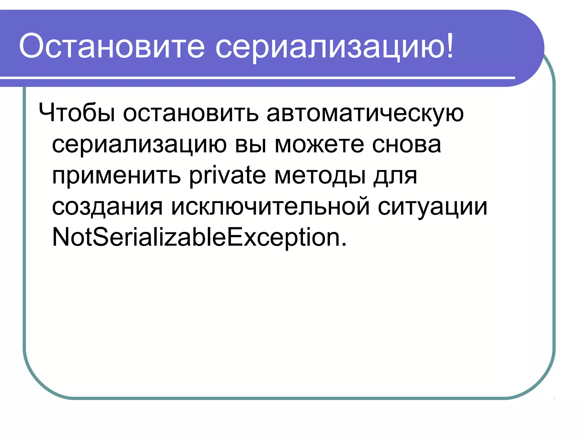 Первый способ сериализации
Класс сериализуемого объекта должен
реализовывать интерфейс
import java.io.Serializable;
class TestSerial implements Serializable {
}
Интерфейс Serializable это интерфейс-маркер; в
нём не задекларировано ни одного метода. Но
говорит сериализующему механизму, что класс
может быть сериализован.
 
