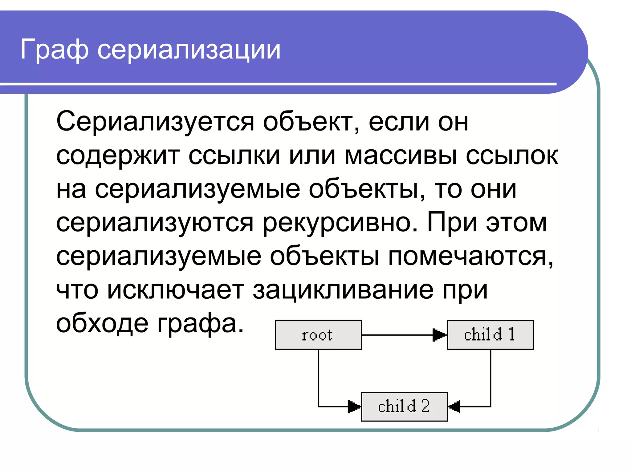 Не сериализуемые объекты
Сохраняться могут лишь объекты,
помеченные как Serializable. Класс
java.lang.Object не реализует этот
интерфейс, поэтому не все объекты
Java могут быть автоматически
сохранены.
Часть классов, включая AWT,
компоненты Swing GUI, строки и
массивы - сериализуемые.
 