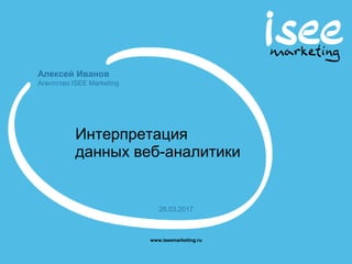 Алексей Иванов
Агентство ISEE Marketing
www.iseemarketing.ru
28.03.2017
Интерпретация
данных веб-аналитики
 