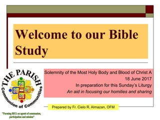 Welcome to our Bible
Study
The Solemnity of the Most Holy Body and Blood of Christ A
18 June 2017
In preparation for this Sunday’s Liturgy
An aid in focusing our homilies and sharing
Prepared by Fr. Cielo R. Almazan, OFM
 