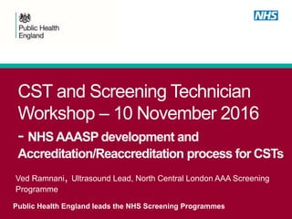 CST and Screening Technician
Workshop – 10 November 2016
- NHSAAASP development and
Accreditation/Reaccreditation process for CSTs
Public Health England leads the NHS Screening Programmes
Ved Ramnani, Ultrasound Lead, North Central London AAA Screening
Programme
 