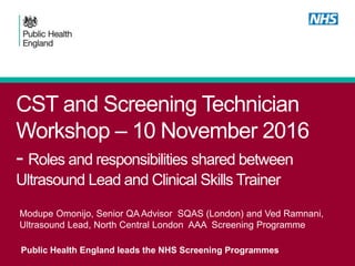 CST and Screening Technician
Workshop – 10 November 2016
- Roles and responsibilities shared between
Ultrasound Lead and Clinical Skills Trainer
Public Health England leads the NHS Screening Programmes
Modupe Omonijo, Senior QA Advisor SQAS (London) and Ved Ramnani,
Ultrasound Lead, North Central London AAA Screening Programme
 