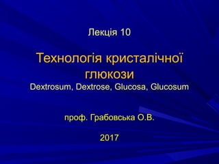 Лекція 10
Технологія кристалічної
глюкози
Dextrosum, Dextrose, Glucosa, Glucosum
проф. Грабовська О.В.
2017
 