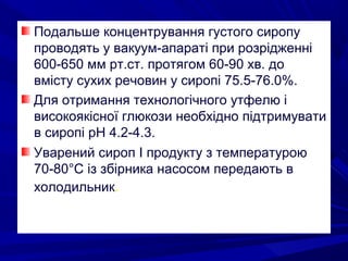 Подальше концентрування густого сиропу
проводять у вакуум-апараті при розрідженні
600-650 мм рт.ст. протягом 60-90 хв. до
вмісту сухих речовин у сиропі 75.5-76.0%.
Для отримання технологічного утфелю і
високоякісної глюкози необхідно підтримувати
в сиропі рН 4.2-4.3.
Уварений сироп І продукту з температурою
70-80°С із збірника насосом передають в
холодильник.
 