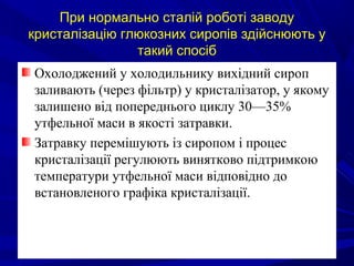 При нормально сталій роботі заводу
кристалізацію глюкозних сиропів здійснюють у
такий спосіб
Охолоджений у холодильнику вихідний сироп
заливають (через фільтр) у кристалізатор, у якому
залишено від попереднього циклу 30—35%
утфельної маси в якості затравки.
Затравку перемішують із сиропом і процес
кристалізації регулюють винятково підтримкою
температури утфельної маси відповідно до
встановленого графіка кристалізації.
 
