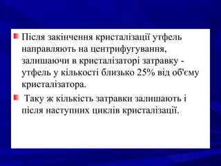 Після закінчення кристалізації утфель
направляють на центрифугування,
залишаючи в кристалізаторі затравку -
утфель у кількості близько 25% від об'єму
кристалізатора.
Таку ж кількість затравки залишають і
після наступних циклів кристалізації.
 