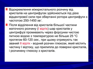 Відокремлення міжкристального розчину від
кристалів на центрифугах здійснюється під дією
відцентрової сили при обертанні ротора центрифуги з
частотою 250-1450 хв-1
.
Після відділення від кристалів більшої частини
маточного розчину (І відтік) шар кристалів у
центрифузі промивають через форсунки чистою
питною водою з температурою не більше 25 °С
протягом 60-120 сек., при цьому отримують так
званий II відтік - водний розчин глюкози, який містить
частину І відтоку, що прилипла до поверхні кристалів,
і розчинену глюкозу з кристалів.
 