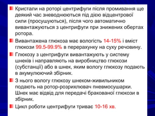 Кристали на роторі центрифуги після промивання ще
деякий час зневоднюються під дією відцентрової
сили (просушуються), після чого автоматично
вивантажуються з центрифуги при знижених обертах
ротора.
Вивантажена глюкоза має вологість 14-15% і вміст
глюкози 99.5-99.9% в перерахунку на суху речовину.
Глюкозу з центрифуги вивантажують у систему
шнеків і направляють на виробництво глюкози
(субстанції) або в шнек, яким вологу глюкозу подають
в акумулюючий збірник.
З нього вологу глюкозу шнеком-живильником
подають на ротор-розрихлювач пневмосушарки.
Шнек має відвід для передачі бракованої глюкози в
збірник.
Цикл роботи центрифуги триває 10-16 хв.
 