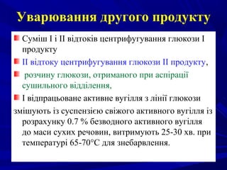 Уварювання другого продукту
Суміш І і II відтоків центрифугування глюкози І
продукту
II відтоку центрифугування глюкози II продукту,
розчину глюкози, отриманого при аспірації
сушильного відділення,
І відпрацьоване активне вугілля з лінії глюкози
змішують із суспензією свіжого активного вугілля із
розрахунку 0.7 % безводного активного вугілля
до маси сухих речовин, витримують 25-30 хв. при
температурі 65-70°С для знебарвлення.
 