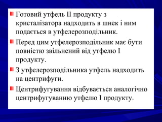 Готовий утфель II продукту з
кристалізатора надходить в шнек і ним
подається в утфелерозподільник.
Перед цим утфелерозподільник має бути
повністю звільнений від утфелю І
продукту.
З утфелерозподільника утфель надходить
на центрифуги.
Центрифугування відбувається аналогічно
центрифугуванню утфелю І продукту.
 
