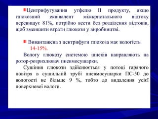 Центрифугування утфелю II продукту, якщо
глюкозний еквівалент міжкристального відтоку
перевищує 81%, потрібно вести без розділення відтоків,
щоб зменшити втрати глюкози у виробництві.
Вивантажена з центрифуги глюкоза має вологість
14-15%.
Вологу глюкозу системою шнеків направляють на
ротор-розрихлювач пневмосушарки.
Сушіння глюкози здійснюється у потоці гарячого
повітря в сушильній трубі пневмосушарки ПС-50 до
вологості не більше 9 %, тобто до видалення усієї
поверхневої вологи.
 