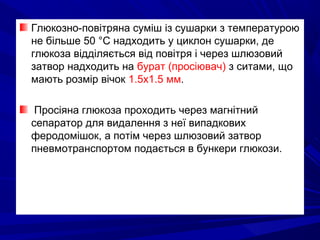 Глюкозно-повітряна суміш із сушарки з температурою
не більше 50 °С надходить у циклон сушарки, де
глюкоза відділяється від повітря і через шлюзовий
затвор надходить на бурат (просіювач) з ситами, що
мають розмір вічок 1.5х1.5 мм.
Просіяна глюкоза проходить через магнітний
сепаратор для видалення з неї випадкових
феродомішок, а потім через шлюзовий затвор
пневмотранспортом подається в бункери глюкози.
 