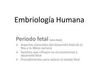 Embriología Humana
Periodo fetal (una clase)
 Aspectos esenciales del desarrollo fetal de la
9na a la 38ava semana
 Factores que influyen en el crecimiento y
desarrollo fetal
 Procedimientos para valorar el estado fetal
 