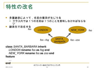 2011/4/14
オブジェクト指向プログラミング入門
10 10
特性の改名
 多重継承によって，名前の衝突が生じうる
 クラス内では１つの名前は１つのことを意味しなければならな
い
 継承先で改名する
class SANTA_BARBARA inherit
LONDON rename foo as fog end
NEW_YORK rename foo as zoo end
feature
…
end
LONDON NEW_YORK
SANTA_
BARBARA
foo
foo→fog foo→zoo
foo
 