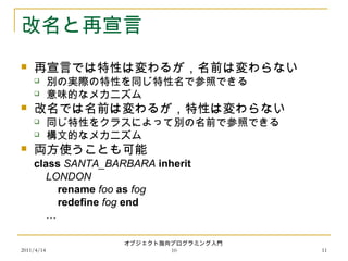 2011/4/14
オブジェクト指向プログラミング入門
10 11
改名と再宣言
 再宣言では特性は変わるが，名前は変わらない
 別の実際の特性を同じ特性名で参照できる
 意味的なメカニズム
 改名では名前は変わるが，特性は変わらない
 同じ特性をクラスによって別の名前で参照できる
 構文的なメカニズム
 両方使うことも可能
class SANTA_BARBARA inherit
LONDON
rename foo as fog
redefine fog end
…
 