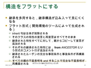 2011/4/14
オブジェクト指向プログラミング入門
10 12
構造をフラットにする
 継承を多用すると，継承構造が込み入って見にくく
なる
 フラット形式（開発環境のツールによって生成され
る）
 inherit 句は全体が削除される
 そのクラスの特性の宣言と再宣言はすべてそのまま
 継承された特性すべてに対して，親からコピーして宣言が
追加される
 それぞれの継承された特性には， from ANCESTOR とい
う形式のコメント行が追加される
 継承されたルーチンの完全な事前条件と事後条件が再構築
される
 すべての親の不変表明を and することで完全な不変表明が
再構築される
 