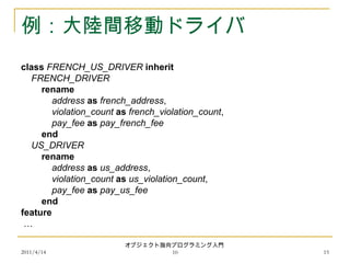 2011/4/14
オブジェクト指向プログラミング入門
10 15
例：大陸間移動ドライバ
class FRENCH_US_DRIVER inherit
FRENCH_DRIVER
rename
address as french_address,
violation_count as french_violation_count,
pay_fee as pay_french_fee
end
US_DRIVER
rename
address as us_address,
violation_count as us_violation_count,
pay_fee as pay_us_fee
end
feature
…
 