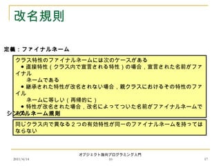 2011/4/14
オブジェクト指向プログラミング入門
10 17
改名規則
クラス特性のファイナルネームには次のケースがある
　● 直接特性（クラス内で宣言される特性）の場合，宣言された名前がファ
イナル
　　ネームである
　● 継承された特性が改名されない場合，親クラスにおけるその特性のファ
イル
　　ネームに等しい（再帰的に）
　● 特性が改名された場合，改名によってついた名前がファイナルネームで
ある
定義：ファイナルネーム
同じクラス内で異なる２つの有効特性が同一のファイナルネームを持っては
ならない
シングルネーム規則
 