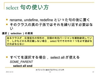2011/4/14
オブジェクト指向プログラミング入門
10 21
select 句の使い方
 rename, undefine, redefine といった句の後に置く
 そのクラスの真の子孫ではそれを繰り返す必要はな
い
 すべてを選択する場合， select all が使える
SOME_PARENT
select all end
あるクラスが，反復祖先の特性の，別個の有効バージョンを複数継承してい
て，しかもどれも再定義しない場合， select 句でその中の１つを必ず選ばな
ければならない
選択（ selection ）の規則
 