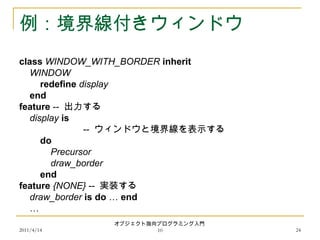 2011/4/14
オブジェクト指向プログラミング入門
10 24
例：境界線付きウィンドウ
class WINDOW_WITH_BORDER inherit
WINDOW
redefine display
end
feature -- 出力する
display is
-- ウィンドウと境界線を表示する
do
Precursor
draw_border
end
feature {NONE} -- 実装する
draw_border is do … end
…
 