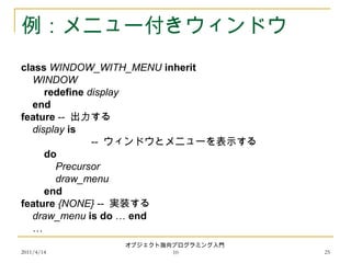 2011/4/14
オブジェクト指向プログラミング入門
10 25
例：メニュー付きウィンドウ
class WINDOW_WITH_MENU inherit
WINDOW
redefine display
end
feature -- 出力する
display is
-- ウィンドウとメニューを表示する
do
Precursor
draw_menu
end
feature {NONE} -- 実装する
draw_menu is do … end
…
 