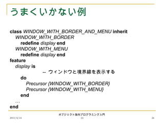 2011/4/14
オブジェクト指向プログラミング入門
10 26
うまくいかない例
class WINDOW_WITH_BORDER_AND_MENU inherit
WINDOW_WITH_BORDER
redefine display end
WINDOW_WITH_MENU
redefine display end
feature
display is
-- ウィンドウと境界線を表示する
do
Precursor {WINDOW_WITH_BORDER}
Precursor {WINDOW_WITH_MENU}
end
…
end
 