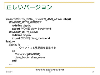 2011/4/14
オブジェクト指向プログラミング入門
10 27
正しいバージョン
class WINDOW_WITH_BORDER_AND_MENU inherit
WINDOW_WITH_BORDER
redefine display
export {NONE} draw_border end
WINDOW_WITH_MENU
redefine display
export {NONE} draw_menu end
feature
display is
-- ウィンドウと境界線を表示する
do
Precursor {WINDOW}
draw_border; draw_menu
end
…
 