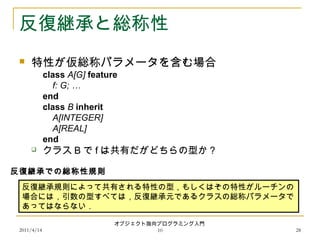2011/4/14
オブジェクト指向プログラミング入門
10 28
反復継承と総称性
 特性が仮総称パラメータを含む場合
class A[G] feature
f: G; …
end
class B inherit
A[INTEGER]
A[REAL]
end
 クラス B で f は共有だがどちらの型か？
反復継承規則によって共有される特性の型，もしくはその特性がルーチンの
場合には，引数の型すべては，反復継承元であるクラスの総称パラメータで
あってはならない．
反復継承での総称性規則
 