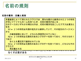 2011/4/14
オブジェクト指向プログラミング入門
10 29
名前の規則
 再定義に Precursor(…) を使う場合，ケース N3 だけがあいまい
さを引き起こす
 その場合， Precursor{PARENT}(…) と書くことであいまいさを
なくす必要がある
多重継承によって得られたクラスでは，異なる親から継承された２つの特性
が同じファイナルネームを持つとき，名前の衝突が起こる．
次のケースのいずれかの場合以外は，名前の衝突を起こしたクラスは違法と
なる
　 N1 ● ２つの特性は共通の祖先から継承していて，その祖先のバージョン
から
　　の継承経路において，どちらも再宣言されていない．
　 N2 ● ２つの特性は互換性のあるシグネチャを持っており，そのうちの１
つは少　
　　なくとも暫定形で継承されている
　 N3 ● ２つの特性は互換性のあるシグネチャを持っており，どちらもその
クラスで
　　再定義される
名前の衝突：定義と規則
 