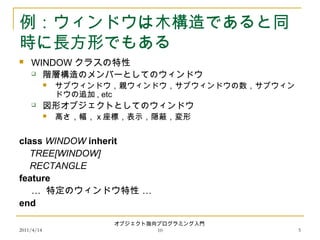 2011/4/14
オブジェクト指向プログラミング入門
10 5
例：ウィンドウは木構造であると同
時に長方形でもある
 WINDOW クラスの特性
 階層構造のメンバーとしてのウィンドウ
 サブウィンドウ，親ウィンドウ，サブウィンドウの数，サブウィン
ドウの追加 , etc
 図形オブジェクトとしてのウィンドウ
 高さ，幅， x 座標，表示，隠蔽，変形
class WINDOW inherit
TREE[WINDOW]
RECTANGLE
feature
… …特定のウィンドウ特性
end
 