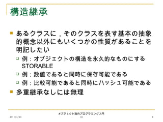 2011/4/14
オブジェクト指向プログラミング入門
10 8
構造継承
 あるクラスに，そのクラスを表す基本の抽象
的概念以外にもいくつかの性質があることを
明記したい
 例：オブジェクトの構造を永久的なものにする
STORABLE
 例：数値であると同時に保存可能である
 例：比較可能であると同時にハッシュ可能である
 多重継承なしには無理
 