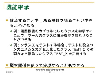2011/4/14
オブジェクト指向プログラミング入門
10 9
機能継承
 継承することで，ある機能を得ることができ
るようになる
 例：履歴機能をカプセル化したクラスを継承する
ことで，ツールのクラスに履歴機能を持たせるこ
とができる
 例：クラス X をテストする場合，テストに役立つ
メカニズムをカプセル化したクラス TEST と X の
両方から継承したクラス TEST_X を定義する
 顧客関係を使って実現することもできる
 