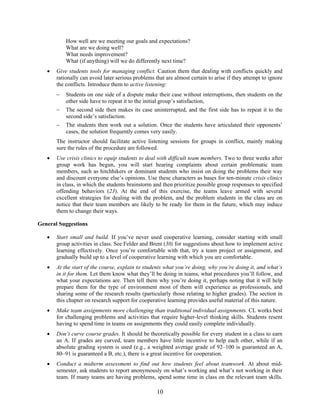 10
How well are we meeting our goals and expectations?
What are we doing well?
What needs improvement?
What (if anything) will we do differently next time?
• Give students tools for managing conflict. Caution them that dealing with conflicts quickly and
rationally can avoid later serious problems that are almost certain to arise if they attempt to ignore
the conflicts. Introduce them to active listening:
− Students on one side of a dispute make their case without interruptions, then students on the
other side have to repeat it to the initial group’s satisfaction,
− The second side then makes its case uninterrupted, and the first side has to repeat it to the
second side’s satisfaction.
− The students then work out a solution. Once the students have articulated their opponents’
cases, the solution frequently comes very easily.
The instructor should facilitate active listening sessions for groups in conflict, mainly making
sure the rules of the procedure are followed.
• Use crisis clinics to equip students to deal with difficult team members. Two to three weeks after
group work has begun, you will start hearing complaints about certain problematic team
members, such as hitchhikers or dominant students who insist on doing the problems their way
and discount everyone else’s opinions. Use these characters as bases for ten-minute crisis clinics
in class, in which the students brainstorm and then prioritize possible group responses to specified
offending behaviors (23). At the end of this exercise, the teams leave armed with several
excellent strategies for dealing with the problem, and the problem students in the class are on
notice that their team members are likely to be ready for them in the future, which may induce
them to change their ways.
General Suggestions
• Start small and build. If you’ve never used cooperative learning, consider starting with small
group activities in class. See Felder and Brent (30) for suggestions about how to implement active
learning effectively. Once you’re comfortable with that, try a team project or assignment, and
gradually build up to a level of cooperative learning with which you are comfortable.
• At the start of the course, explain to students what you’re doing, why you’re doing it, and what’s
in it for them. Let them know what they’ll be doing in teams, what procedures you’ll follow, and
what your expectations are. Then tell them why you’re doing it, perhaps noting that it will help
prepare them for the type of environment most of them will experience as professionals, and
sharing some of the research results (particularly those relating to higher grades). The section in
this chapter on research support for cooperative learning provides useful material of this nature.
• Make team assignments more challenging than traditional individual assignments. CL works best
for challenging problems and activities that require higher-level thinking skills. Students resent
having to spend time in teams on assignments they could easily complete individually.
• Don’t curve course grades. It should be theoretically possible for every student in a class to earn
an A. If grades are curved, team members have little incentive to help each other, while if an
absolute grading system is used (e.g., a weighted average grade of 92–100 is guaranteed an A,
80–91 is guaranteed a B, etc.), there is a great incentive for cooperation.
• Conduct a midterm assessment to find out how students feel about teamwork. At about mid-
semester, ask students to report anonymously on what’s working and what’s not working in their
team. If many teams are having problems, spend some time in class on the relevant team skills.
 